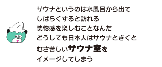 Kuma: ``Sauna is about enjoying the ecstatic feeling that comes after a while after getting out of a cold bath. When Japanese people hear the word sauna, they tend to think of a stuffy sauna room.''
