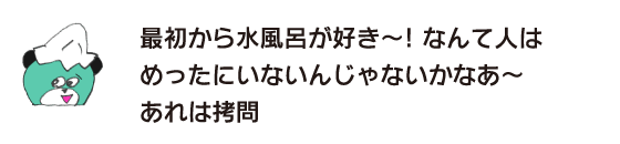Kuma: “I’ve loved cold baths from the beginning! I’m sure there are very few people who say that. That’s torture.”