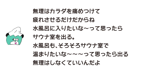 Kuma: “If you force yourself, it will only hurt your body and make you tired.If you feel like taking a cold bath, leave the sauna room.If you feel like it’s time to warm up in the sauna room, then leave the cold bath.Don’t force it. You don’t have to.”