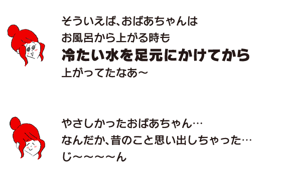 Rakuko: ``Now that I think about it, even when grandma got out of the bath, she poured cold water on her feet before getting up.'' ``Grandma was so kind to me... It kind of reminds me of the past... Jee...''